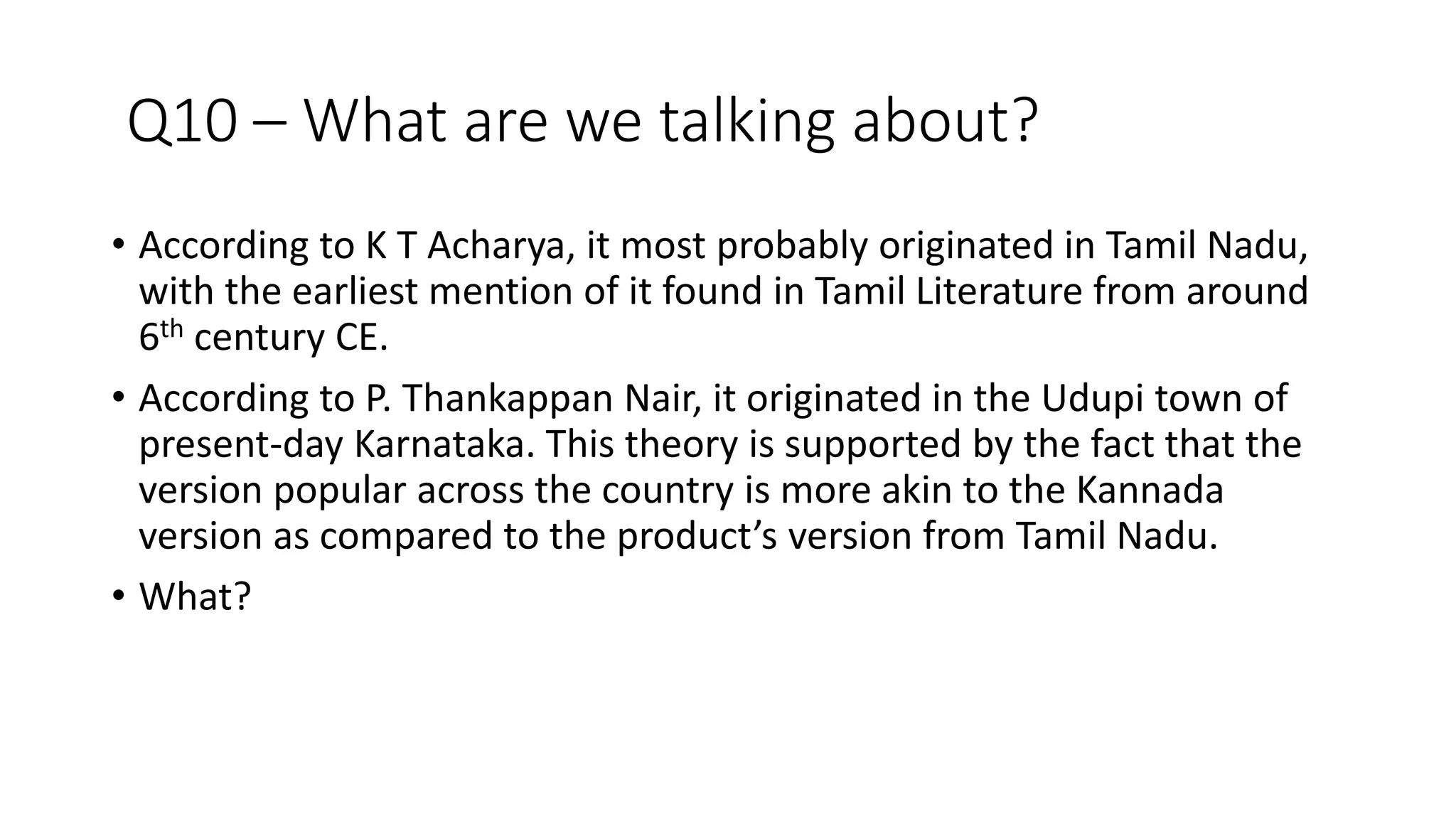 Q10 – What are we talking about?
• According to K T Acharya, it most probably originated in Tamil Nadu,
with the earliest mention of it found in Tamil Literature from around
6th century CE.
• According to P. Thankappan Nair, it originated in the Udupi town of
present-day Karnataka. This theory is supported by the fact that the
version popular across the country is more akin to the Kannada
version as compared to the product’s version from Tamil Nadu.
• What?
 