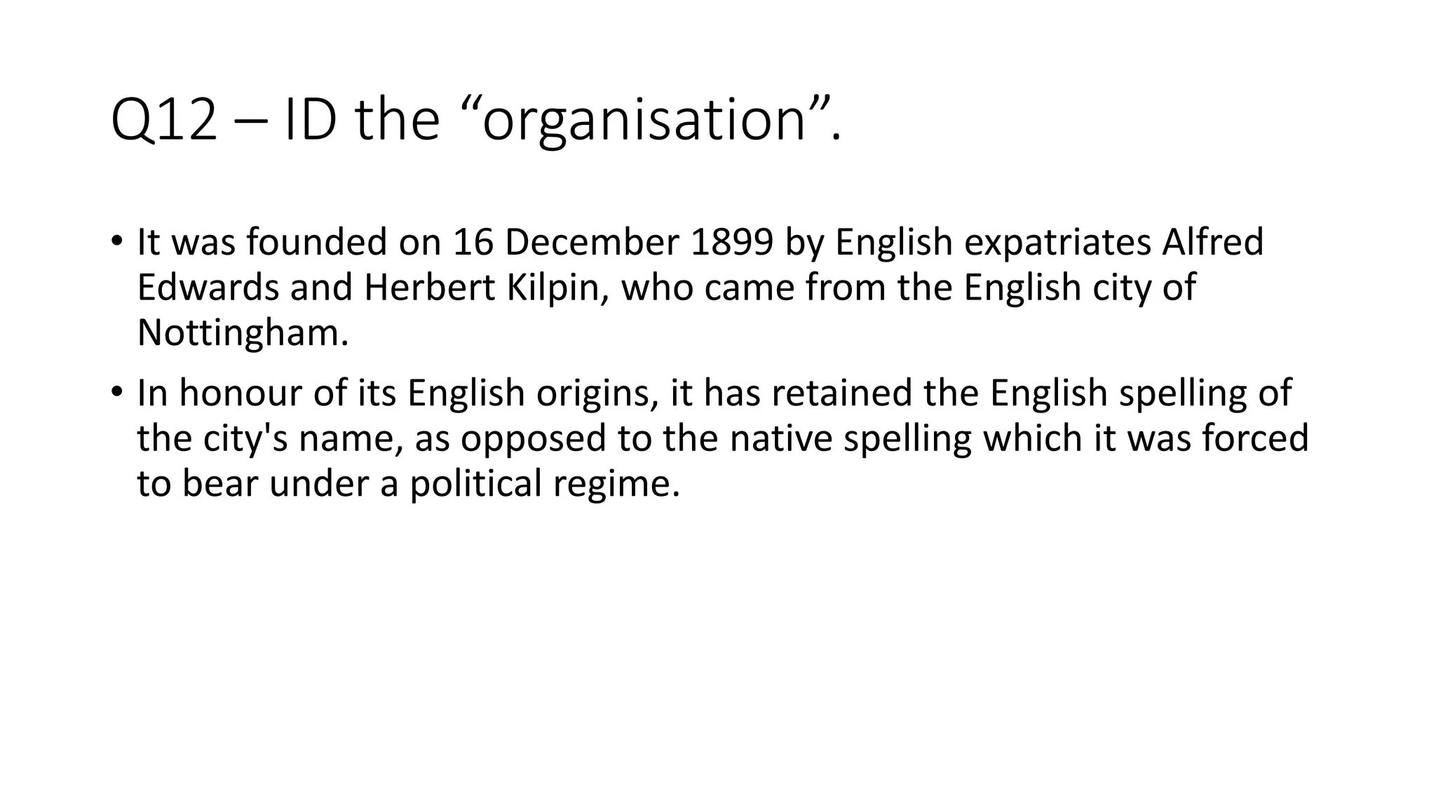 Q12 – ID the “organisation”.
• It was founded on 16 December 1899 by English expatriates Alfred
Edwards and Herbert Kilpin, who came from the English city of
Nottingham.
• In honour of its English origins, it has retained the English spelling of
the city's name, as opposed to the native spelling which it was forced
to bear under a political regime.
 
