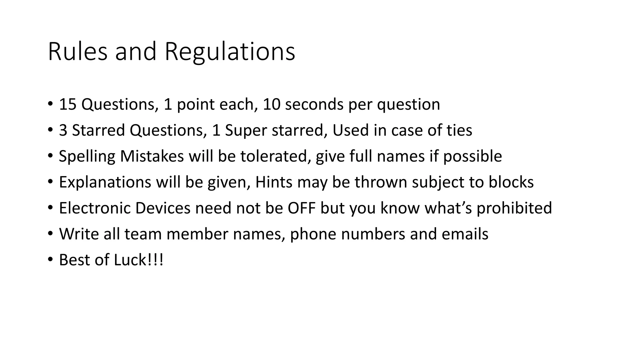 Rules and Regulations
• 15 Questions, 1 point each, 10 seconds per question
• 3 Starred Questions, 1 Super starred, Used in case of ties
• Spelling Mistakes will be tolerated, give full names if possible
• Explanations will be given, Hints may be thrown subject to blocks
• Electronic Devices need not be OFF but you know what’s prohibited
• Write all team member names, phone numbers and emails
• Best of Luck!!!
 
