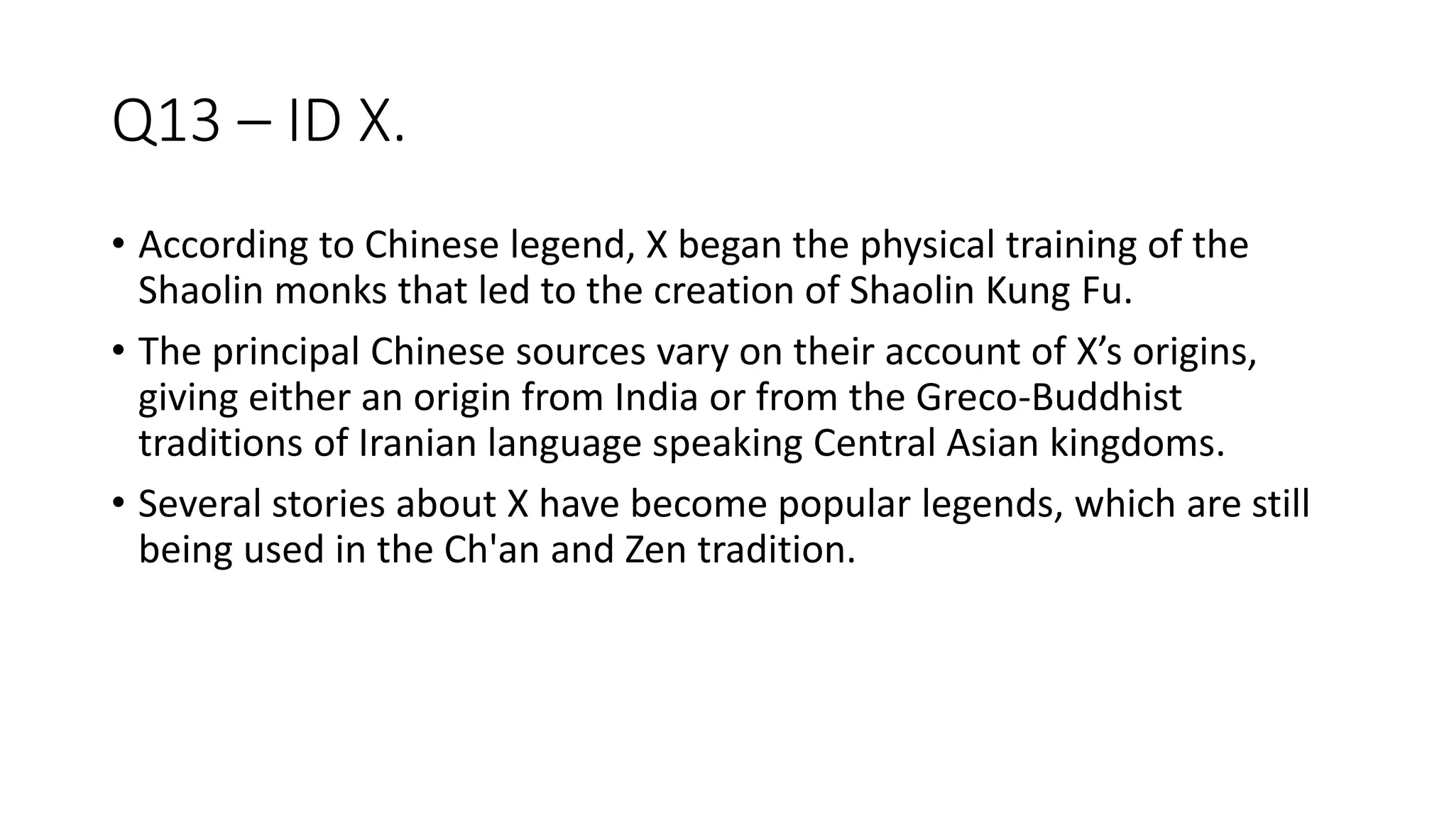 Q13 – ID X.
• According to Chinese legend, X began the physical training of the
Shaolin monks that led to the creation of Shaolin Kung Fu.
• The principal Chinese sources vary on their account of X’s origins,
giving either an origin from India or from the Greco-Buddhist
traditions of Iranian language speaking Central Asian kingdoms.
• Several stories about X have become popular legends, which are still
being used in the Ch'an and Zen tradition.
 
