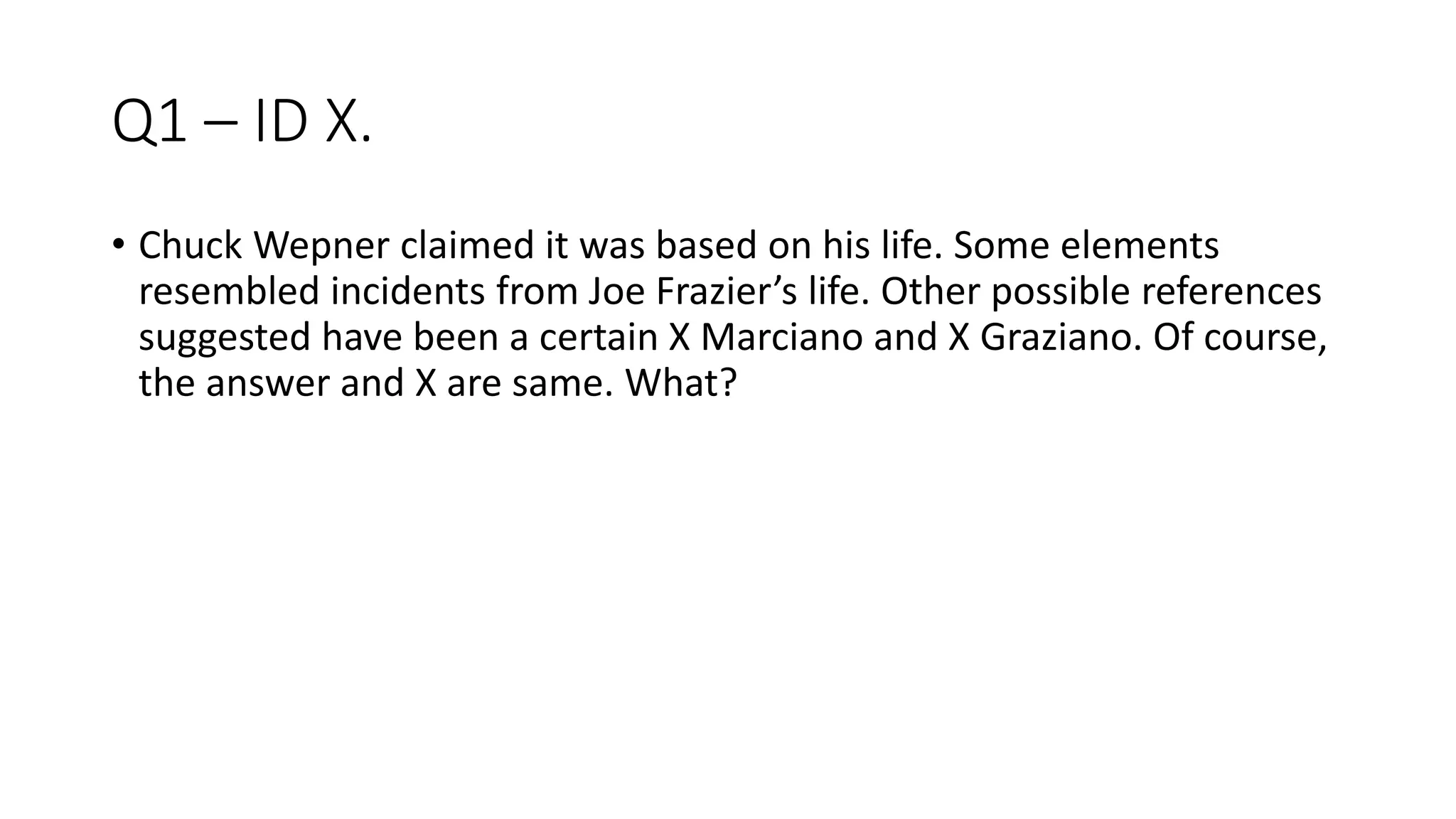 Q1 – ID X.
• Chuck Wepner claimed it was based on his life. Some elements
resembled incidents from Joe Frazier’s life. Other possible references
suggested have been a certain X Marciano and X Graziano. Of course,
the answer and X are same. What?
 