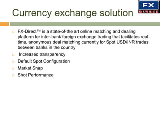Currency exchange solution FX-Direct™ is a state-of-the art online matching and dealing platform for inter-bank foreign exchange trading that facilitates real-time, anonymous deal matching currently for Spot USD/INR trades between banks in the country Increased transparencyDefault Spot ConfigurationMarket Snap Shot Performance