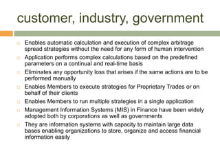 customer, industry, government Enables automatic calculation and execution of complex arbitrage spread strategies without the need for any form of human interventionApplication performs complex calculations based on the predefined   parameters on a continual and real-time basisEliminates any opportunity loss that arises if the same actions are to be performed manuallyEnables Members to execute strategies for Proprietary Trades or on behalf of their clientsEnables Members to run multiple strategies in a single applicationManagement Information Systems (MIS) in Finance have been widely adopted both by corporations as well as governmentsThey are information systems with capacity to maintain large data bases enabling organizations to store, organize and access financial information easily
