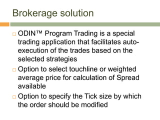 Brokerage solution ODIN™ Program Trading is a special trading application that facilitates auto-execution of the trades based on the selected strategies Option to select touchline or weighted average price for calculation of Spread availableOption to specify the Tick size by which the order should be modified