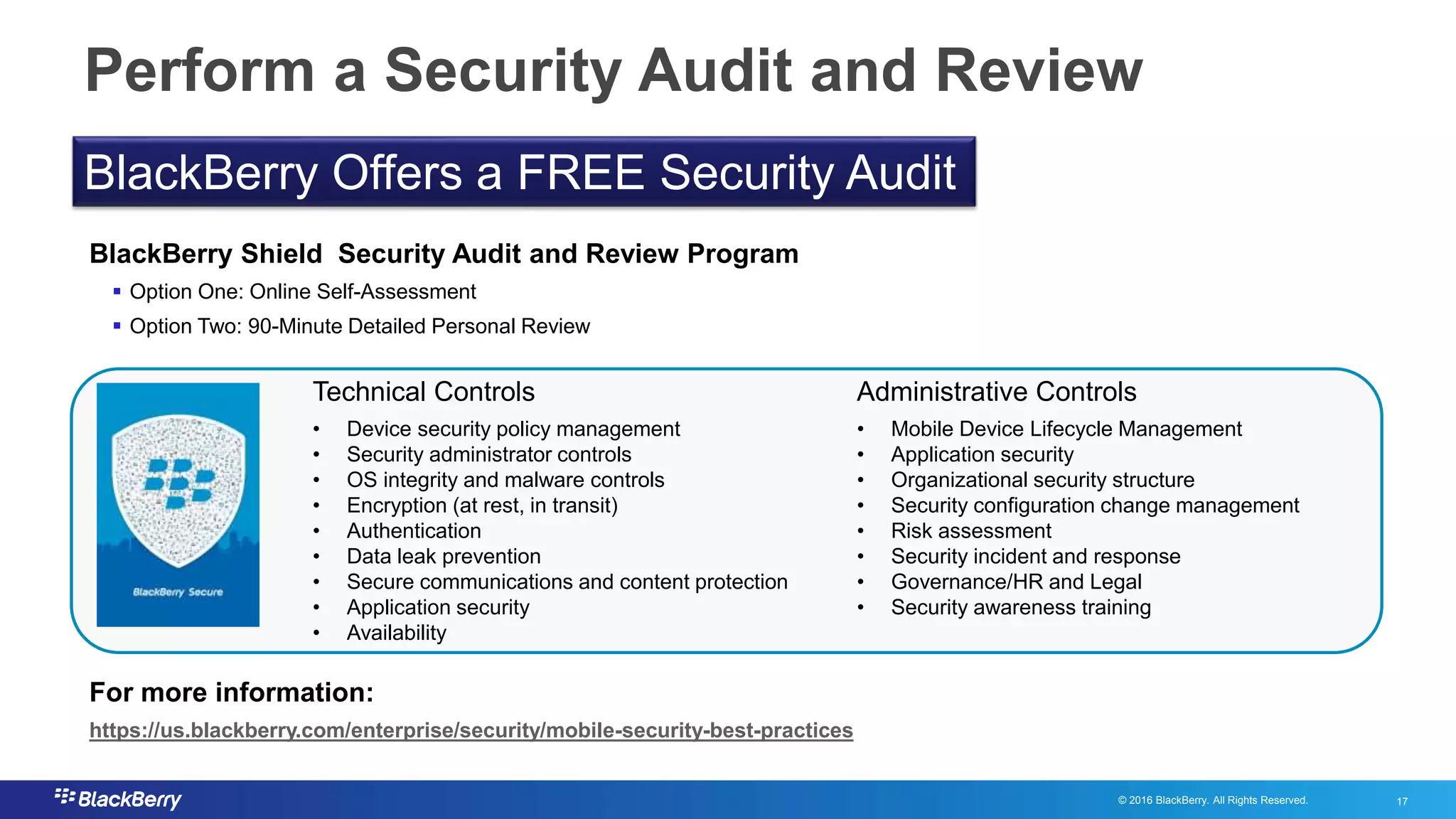 © 2016 BlackBerry. All Rights Reserved. 17
17
Perform a Security Audit and Review
BlackBerry Shield Security Audit and Review Program
 Option One: Online Self-Assessment
 Option Two: 90-Minute Detailed Personal Review
For more information:
https://us.blackberry.com/enterprise/security/mobile-security-best-practices
• Device security policy management
• Security administrator controls
• OS integrity and malware controls
• Encryption (at rest, in transit)
• Authentication
• Data leak prevention
• Secure communications and content protection
• Application security
• Availability
Technical Controls Administrative Controls
• Mobile Device Lifecycle Management
• Application security
• Organizational security structure
• Security configuration change management
• Risk assessment
• Security incident and response
• Governance/HR and Legal
• Security awareness training
BlackBerry Offers a FREE Security Audit
 