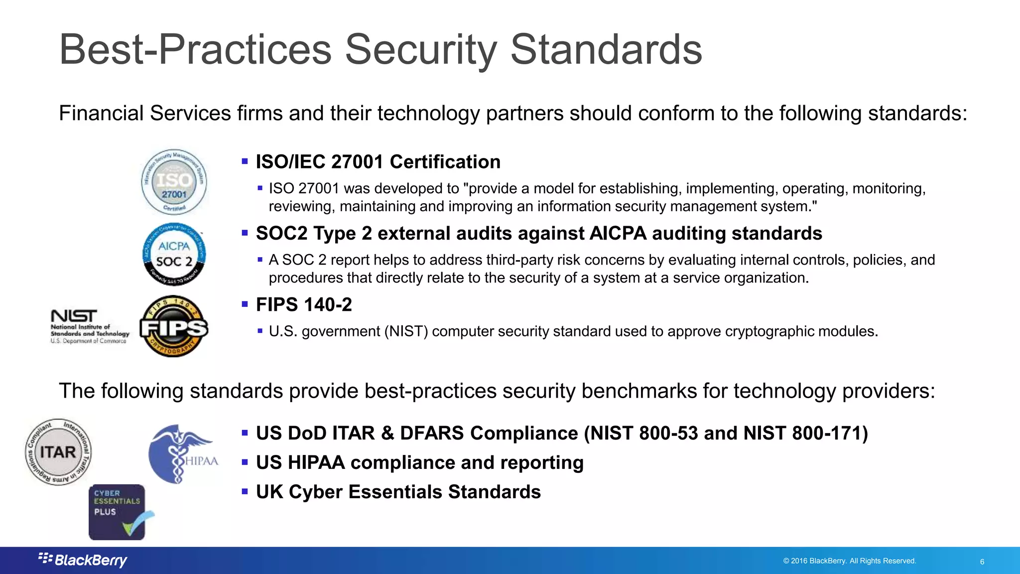 © 2016 BlackBerry. All Rights Reserved. 6
6
Best-Practices Security Standards
 ISO/IEC 27001 Certification
 ISO 27001 was developed to "provide a model for establishing, implementing, operating, monitoring,
reviewing, maintaining and improving an information security management system."
 SOC2 Type 2 external audits against AICPA auditing standards
 A SOC 2 report helps to address third-party risk concerns by evaluating internal controls, policies, and
procedures that directly relate to the security of a system at a service organization.
 FIPS 140-2
 U.S. government (NIST) computer security standard used to approve cryptographic modules.
Financial Services firms and their technology partners should conform to the following standards:
The following standards provide best-practices security benchmarks for technology providers:
 US DoD ITAR & DFARS Compliance (NIST 800-53 and NIST 800-171)
 US HIPAA compliance and reporting
 UK Cyber Essentials Standards
 