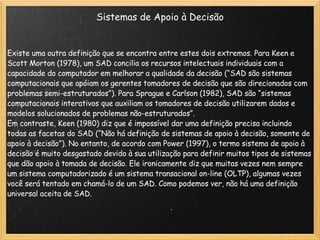 Sistemas de Apoio à Decisão Existe uma outra definição que se encontra entre estes dois extremos. Para Keen e Scott Morton (1978), um SAD concilia os recursos intelectuais individuais com a capacidade do computador em melhorar a qualidade da decisão (“SAD são sistemas computacionais que apóiam os gerentes tomadores de decisão que são direcionados com problemas semi-estruturados”). Para Sprague e Carlson (1982), SAD são “sistemas computacionais interativos que auxiliam os tomadores de decisão utilizarem dados e modelos solucionados de problemas não-estruturados”. Em contraste, Keen (1980) diz que é impossível dar uma definição precisa incluindo todas as facetas do SAD (“Não há definição de sistemas de apoio à decisão, somente de apoio à decisão”). No entanto, de acordo com Power (1997), o termo sistema de apoio à decisão é muito desgastado devido à sua utilização para definir muitos tipos de sistemas que dão apoio à tomada de decisão. Ele ironicamente diz que muitas vezes nem sempre um sistema computadorizado é um sistema transacional on-line (OLTP), algumas vezes você será tentado em chamá-lo de um SAD. Como podemos ver, não há uma definição universal aceita de SAD. 