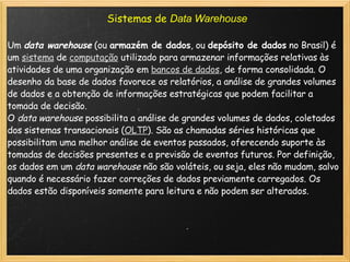Sistemas de  Data Warehouse Um  data warehouse  (ou  armazém de dados , ou  depósito de dados  no Brasil) é um  sistema  de  computação  utilizado para armazenar informações relativas às atividades de uma organização em  bancos de dados , de forma consolidada. O desenho da base de dados favorece os relatórios, a análise de grandes volumes de dados e a obtenção de informações estratégicas que podem facilitar a tomada de decisão. O  data warehouse  possibilita a análise de grandes volumes de dados, coletados dos sistemas transacionais ( OLTP ). São as chamadas séries históricas que possibilitam uma melhor análise de eventos passados, oferecendo suporte às tomadas de decisões presentes e a previsão de eventos futuros. Por definição, os dados em um  data warehouse  não são voláteis, ou seja, eles não mudam, salvo quando é necessário fazer correções de dados previamente carregados. Os dados estão disponíveis somente para leitura e não podem ser alterados. 