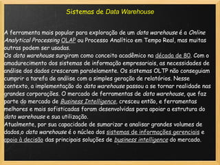Sistemas de  Data Warehouse A ferramenta mais popular para exploração de um  data warehouse  é a  Online Analytical Processing   OLAP  ou Processo Analítico em Tempo Real, mas muitas outras podem ser usadas. Os  data warehouse  surgiram como conceito acadêmico na  década de 80 . Com o amadurecimento dos sistemas de informação empresariais, as necessidades de análise dos dados cresceram paralelamente. Os sistemas OLTP não conseguiam cumprir a tarefa de análise com a simples geração de relatórios. Nesse contexto, a implementação do  data warehouse  passou a se tornar realidade nas grandes corporações. O mercado de ferramentas de  data warehouse , que faz parte do mercado de  Business Intelligence , cresceu então, e ferramentas melhores e mais sofisticadas foram desenvolvidas para apoiar a estrutura do  data warehouse  e sua utilização. Atualmente, por sua capacidade de sumarizar e analisar grandes volumes de dados,o  data warehouse  é o núcleo dos  sistemas de informações gerenciais  e  apoio à decisão  das principais soluções de  business intelligence  do mercado. 