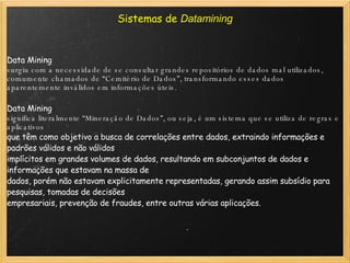 Sistemas de  Datamining Data Mining  surgiu com a necessidade de se consultar grandes repositórios de dados mal utilizados, comumente chamados de “Cemitério de Dados”, transformando esses dados aparentemente inválidos em informações úteis.   Data Mining  significa literalmente “Mineração de Dados”, ou seja, é um sistema que se utiliza de regras e aplicativos que têm como objetivo a busca de correlações entre dados, extraindo informações e padrões válidos e não válidos implícitos em grandes volumes de dados, resultando em subconjuntos de dados e informações que estavam na massa de dados, porém não estavam explicitamente representadas, gerando assim subsídio para pesquisas, tomadas de decisões empresariais, prevenção de fraudes, entre outras várias aplicações. 