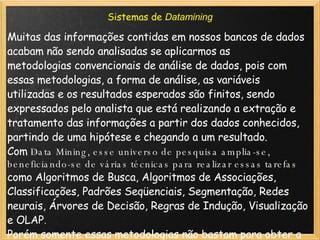 Sistemas de  Datamining Muitas das informações contidas em nossos bancos de dados acabam não sendo analisadas se aplicarmos as metodologias convencionais de análise de dados, pois com essas metodologias, a forma de análise, as variáveis utilizadas e os resultados esperados são finitos, sendo expressados pelo analista que está realizando a extração e tratamento das informações a partir dos dados conhecidos, partindo de uma hipótese e chegando a um resultado. Com  Data Mining , esse universo de pesquisa amplia-se, beneficiando-se de várias técnicas para realizar essas tarefas como Algoritmos de Busca, Algoritmos de Associações, Classificações, Padrões Seqüenciais, Segmentação, Redes neurais, Árvores de Decisão, Regras de Indução, Visualização e OLAP . Porém somente essas metodologias não bastam para obter a informação de forma consistente: Os dados necessitam ser “tratados” primeiro. Depois de “tratados”, os dados são armazenados em grandes repositórios chamados  Data Warehouse  ou em repositórios menores, com um grau de especialização maior, chamados  Data Mart. 