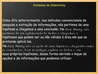 Sistemas de  Datamining Como dito anteriormente, nos métodos convencionais de pesquisa e extração de informações, nós partimos de uma hipótese e chegamos a uma conclusão. No  Data Mining,  nós partimos de um aglomerado de dados e chegamos a hipóteses que podem ser ou não válidas à área em que se pretende aplicá-las. No  Data Mining  não se parte de uma hipótese, chegando então às conclusões. Esta tecnologia explora os dados e cria suas próprias hipóteses, dessa forma abrindo o leque de opções e de informações que podemos utilizar. 