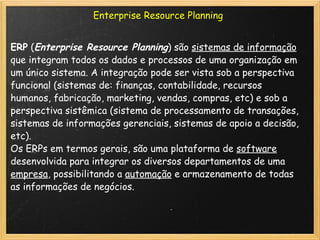 Enterprise Resource Planning ERP  ( Enterprise Resource Planning ) são  sistemas de informação  que integram todos os dados e processos de uma organização em um único sistema. A integração pode ser vista sob a perspectiva funcional (sistemas de: finanças, contabilidade, recursos humanos, fabricação, marketing, vendas, compras, etc) e sob a perspectiva sistêmica (sistema de processamento de transações, sistemas de informações gerenciais, sistemas de apoio a decisão, etc). Os ERPs em termos gerais, são uma plataforma de  software  desenvolvida para integrar os diversos departamentos de uma  empresa , possibilitando a  automação  e armazenamento de todas as informações de negócios. 