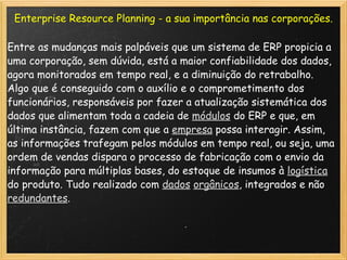 Enterprise Resource Planning - a sua importância nas corporações. Entre as mudanças mais palpáveis que um sistema de ERP propicia a uma corporação, sem dúvida, está a maior confiabilidade dos dados, agora monitorados em tempo real, e a diminuição do retrabalho. Algo que é conseguido com o auxílio e o comprometimento dos funcionários, responsáveis por fazer a atualização sistemática dos dados que alimentam toda a cadeia de  módulos  do ERP e que, em última instância, fazem com que a  empresa  possa interagir. Assim, as informações trafegam pelos módulos em tempo real, ou seja, uma ordem de vendas dispara o processo de fabricação com o envio da informação para múltiplas bases, do estoque de insumos à  logística  do produto. Tudo realizado com  dados   orgânicos , integrados e não  redundantes . 