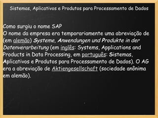 Sistemas, Aplicativos e Produtos para Processamento de Dados Como surgiu o nome SAP  O nome da empresa era temporariamente uma abreviação de (em  alemão )  S ysteme,  A nwendungen und  P rodukte in der Datenverarbeitung  (em  inglês : Systems, Applications and Products in Data Processing, em  português :  S istemas,  A plicativos e  P rodutos para Processamento de Dados). O AG era a abreviação de  Aktiengesellschaft  (sociedade anônima em alemão). 