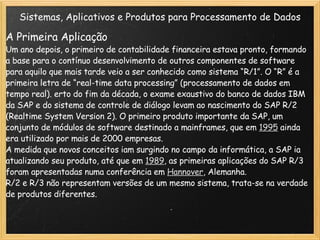 Sistemas, Aplicativos e Produtos para Processamento de Dados A Primeira Aplicação  Um ano depois, o primeiro de contabilidade financeira estava pronto, formando a base para o contínuo desenvolvimento de outros componentes de software para aquilo que mais tarde veio a ser conhecido como sistema “R/1”. O “R” é a primeira letra de “real-time data processing” (processamento de dados em tempo real). erto do fim da década, o exame exaustivo do banco de dados IBM da SAP e do sistema de controle de diálogo levam ao nascimento do SAP R/2 (Realtime System Version 2). O primeiro produto importante da SAP, um conjunto de módulos de software destinado a mainframes, que em  1995  ainda era utilizado por mais de 2000 empresas. A medida que novos conceitos iam surgindo no campo da informática, a SAP ia atualizando seu produto, até que em  1989 , as primeiras aplicações do SAP R/3 foram apresentadas numa conferência em  Hannover , Alemanha. R/2 e R/3 não representam versões de um mesmo sistema, trata-se na verdade de produtos diferentes. 
