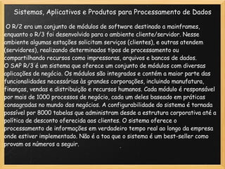 Sistemas, Aplicativos e Produtos para Processamento de Dados   O R/2 era um conjunto de módulos de software destinado a mainframes, enquanto o R/3 foi desenvolvido para o ambiente cliente/servidor. Nesse ambiente algumas estações solicitam serviços (clientes), e outras atendem (servidores), realizando determinados tipos de processamento ou compartilhando recursos como impressoras, arquivos e bancos de dados. O SAP R/3 é um sistema que oferece um conjunto de módulos com diversas aplicações de negócio. Os módulos são integrados e contém a maior parte das funcionalidades necessárias às grandes corporações, incluindo manufatura, finanças, vendas e distribuição e recursos humanos. Cada módulo é responsável por mais de 1000 processos de negócio, cada um deles baseado em práticas consagradas no mundo dos negócios. A configurabilidade do sistema é tornada possível por 8000 tabelas que administram desde a estrutura corporativa até a política de desconto oferecida aos clientes. O sistema oferece o processamento de informações em verdadeiro tempo real ao longo da empresa onde estiver implementado. Não é a toa que o sistema é um best-seller como provam os números a seguir. 