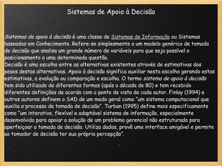 Sistemas de Apoio à Decisão Sistemas de apoio à decisão  é uma classe de  Sistemas de Informação  ou Sistemas baseados em Conhecimento. Refere-se simplesmente a um modelo genérico de tomada de decisão que analisa um grande número de variáveis para que seja possível o posicionamento a uma determinada questão. Decisão é uma escolha entre as alternativas existentes através de estimativas dos pesos destas alternativas. Apoio à decisão significa auxiliar nesta escolha gerando estas estimativas, a evolução ou comparação e escolha. O termo  sistema de apoio à decisão  tem sido utilizado de diferentes formas (após a década de 80) e tem recebido diferentes definições de acordo com o ponto de vista de cada autor. Finlay (1994) e outros autores definem o SAD de um modo geral como “um sistema computacional que auxilia o processo de tomada de decisão”. Turban (1995) define mais especificamente como “um interativo, flexível e adaptável sistema de informação, especialmente desenvolvido para apoiar a solução de um problema gerencial não estruturado para aperfeiçoar a tomada de decisão. Utiliza dados, provê uma interface amigável e permite ao tomador de decisão ter sua própria percepção”. 