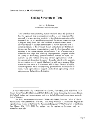 COGNITIVE SCIENCE, 14, 179-211 (1990).


                           Finding Structure in Time

                                       JEFFREY L. ELMAN
                                  University of California, San Diego



           Time underlies many interesting human behaviors. Thus, the question of
           how to represent time in connectionist models is very important. One
           approach is to represent time implicitly by its effects on processing rather
           than explicitly (as in a spatial representation). The current report develops
           a proposal along these lines first described by Jordan (1986) which
           involves the use of recurrent links in order to provide networks with a
           dynamic memory. In this approach, hidden unit patterns are fed back to
           themselves; the internal representations which develop thus reflect task
           demands in the context of prior internal states. A set of simulations is
           reported which range from relatively simple problems (temporal version
           of XOR) to discovering syntactic/semantic features for words. The
           networks are able to learn interesting internal representations which
           incorporate task demands with memory demands; indeed, in this approach
           the notion of memory is inextricably bound up with task processing. These
           representations reveal a rich structure, which allows them to be highly
           context-dependent while also expressing generalizations across classes of
           items. These representations suggest a method for representing lexical
           categories and the type/token distinction.




    ___________________________

     I would like to thank Jay McClelland, Mike Jordan, Mary Hare, Dave Rumelhart, Mike
Mozer, Steve Poteet, David Zipser, and Mark Dolson for many stimulating discussions. I thank
McClelland, Jordan, and two anonymous reviewers for helpful critical comments on an earlier
draft of this paper.
       This work was supported by contract N00014-85-K-0076 from the Office of Naval
Research and contract DAAB-07-87-C-H027 from Army Avionics, Ft. Monmouth. Requests for
reprints should be sent to the Center for Research in Language, C-008; University of California,
San Diego, CA 92093-0108. The author can be reached via electronic mail as
elman@crl.ucsd.edu.




                                                                                            Page 1
 