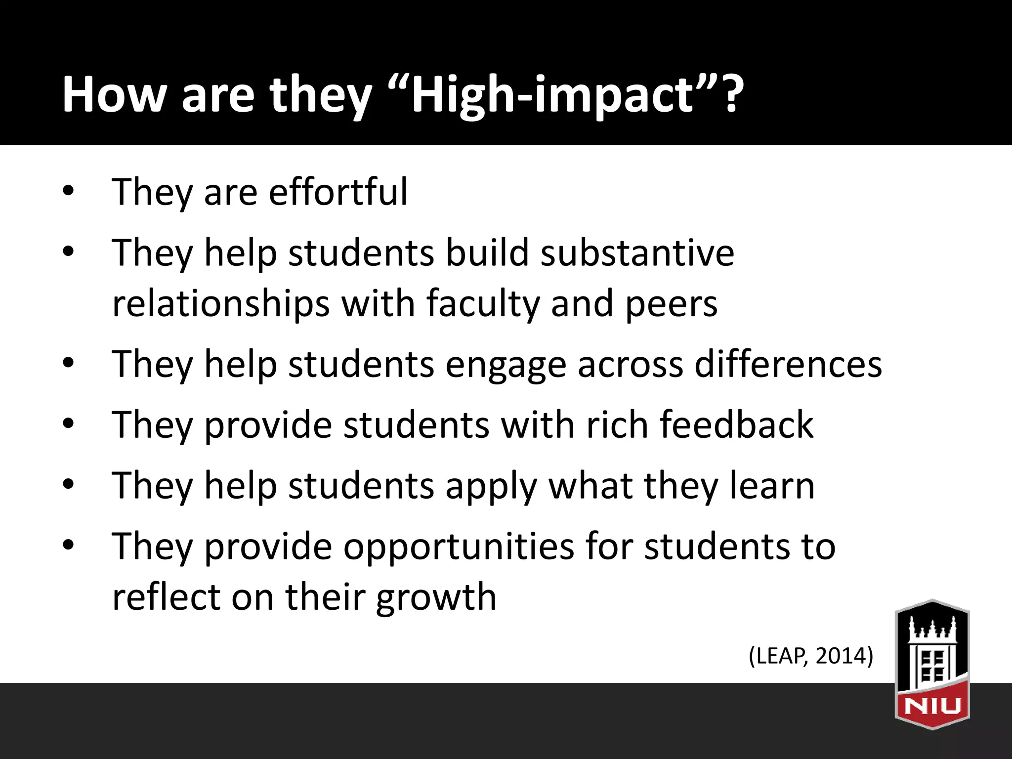 How are they “High-impact”?
• They are effortful
• They help students build substantive
relationships with faculty and peers
• They help students engage across differences
• They provide students with rich feedback
• They help students apply what they learn
• They provide opportunities for students to
reflect on their growth
(LEAP, 2014)
 