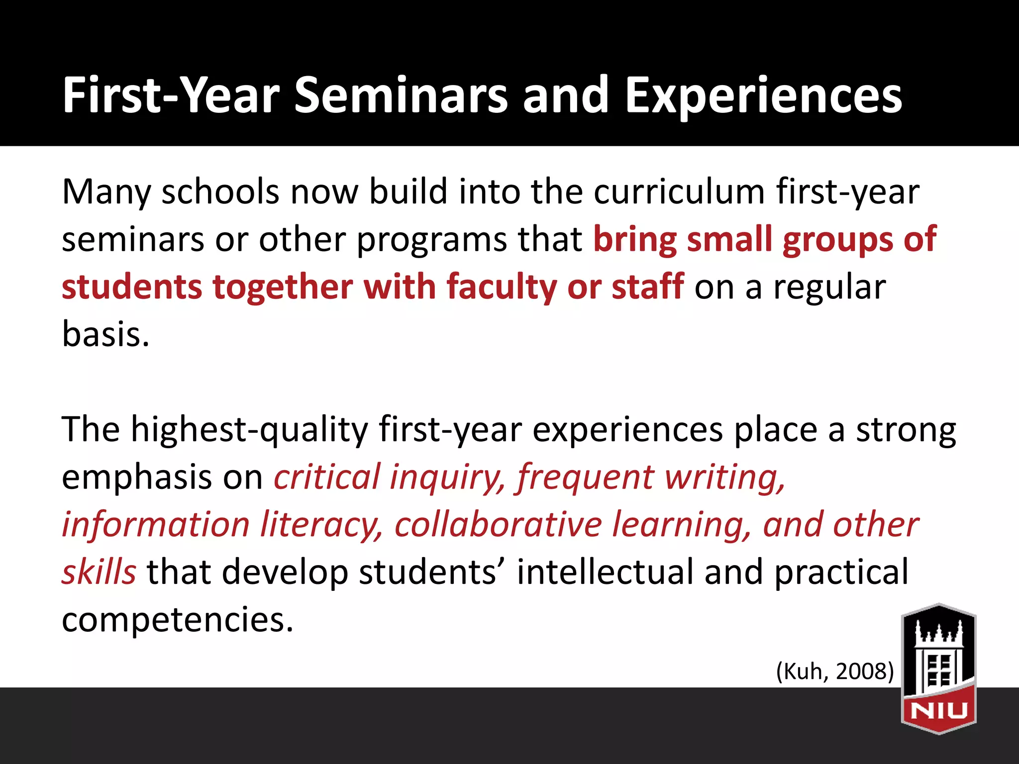 First-Year Seminars and Experiences
Many schools now build into the curriculum first-year
seminars or other programs that bring small groups of
students together with faculty or staff on a regular
basis.
The highest-quality first-year experiences place a strong
emphasis on critical inquiry, frequent writing,
information literacy, collaborative learning, and other
skills that develop students’ intellectual and practical
competencies.
(Kuh, 2008)
 