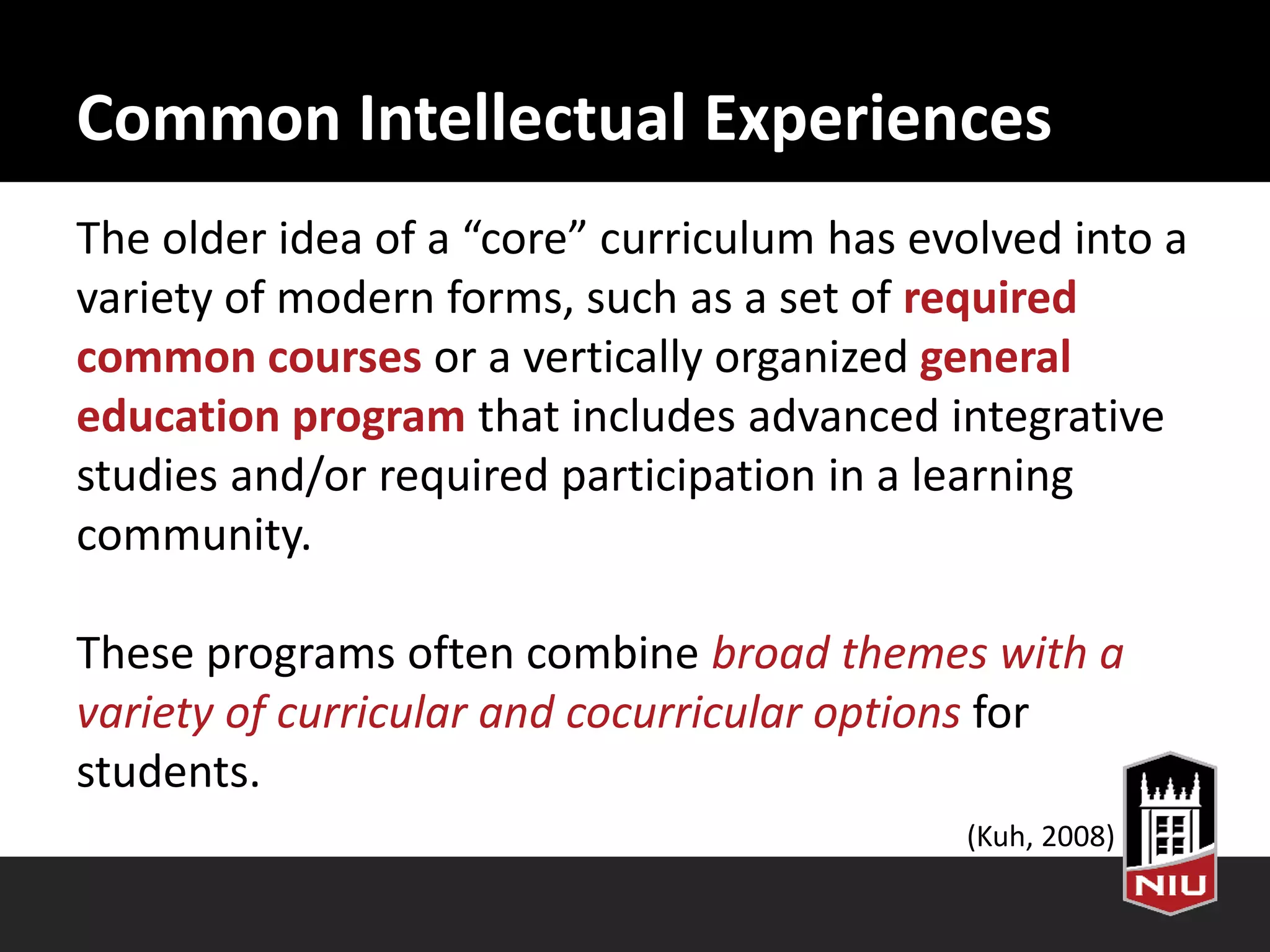 Common Intellectual Experiences
The older idea of a “core” curriculum has evolved into a
variety of modern forms, such as a set of required
common courses or a vertically organized general
education program that includes advanced integrative
studies and/or required participation in a learning
community.
These programs often combine broad themes with a
variety of curricular and co-curricular options for
students.
(Kuh, 2008)
 
