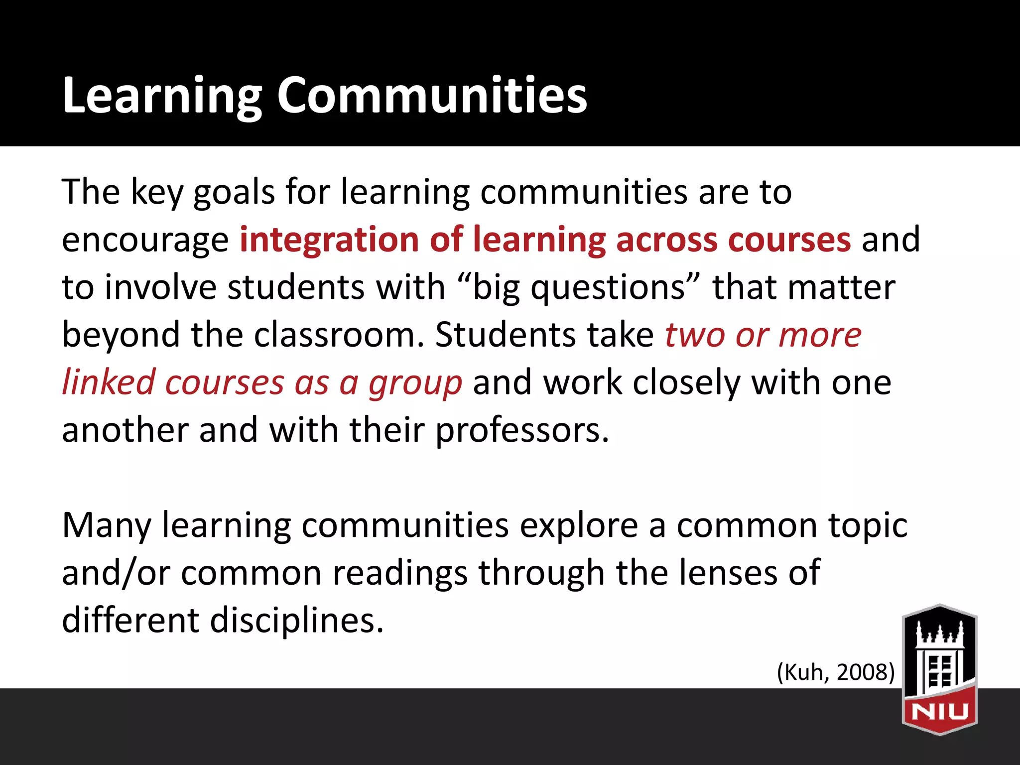 Learning Communities
The key goals for learning communities are to
encourage integration of learning across courses and
to involve students with “big questions” that matter
beyond the classroom. Students take two or more
linked courses as a group and work closely with one
another and with their professors.
Many learning communities explore a common topic
and/or common readings through the lenses of
different disciplines.
(Kuh, 2008)
 