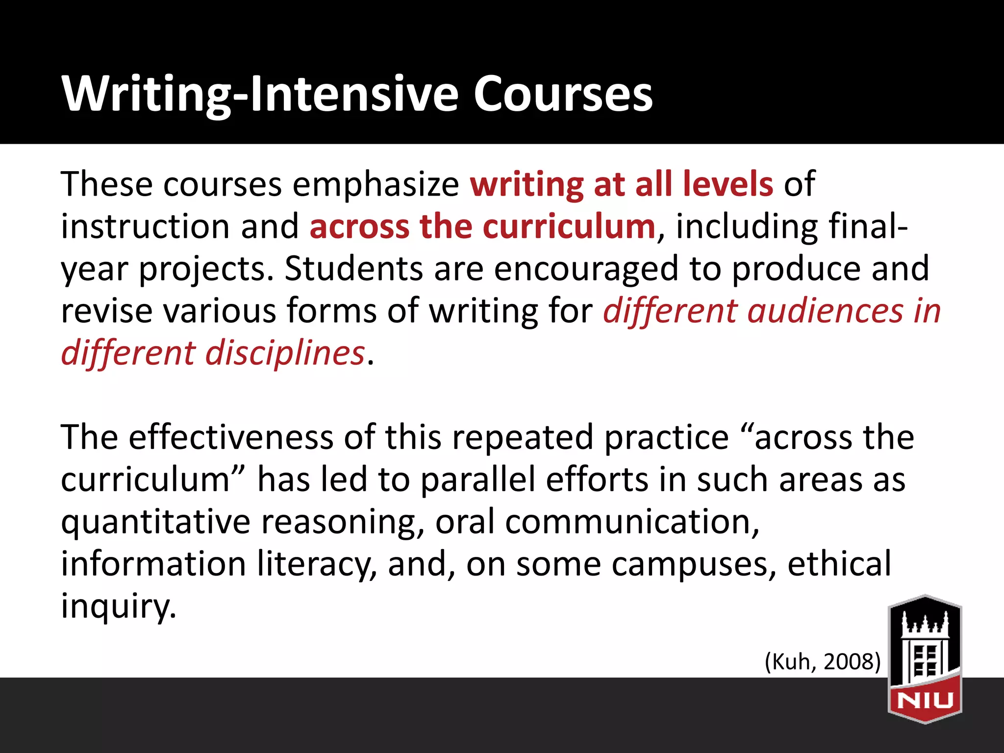 Writing-Intensive Courses
These courses emphasize writing at all levels of
instruction and across the curriculum, including final-
year projects. Students are encouraged to produce and
revise various forms of writing for different audiences in
different disciplines.
The effectiveness of this repeated practice “across the
curriculum” has led to parallel efforts in such areas as
quantitative reasoning, oral communication,
information literacy, and, on some campuses, ethical
inquiry.
(Kuh, 2008)
 