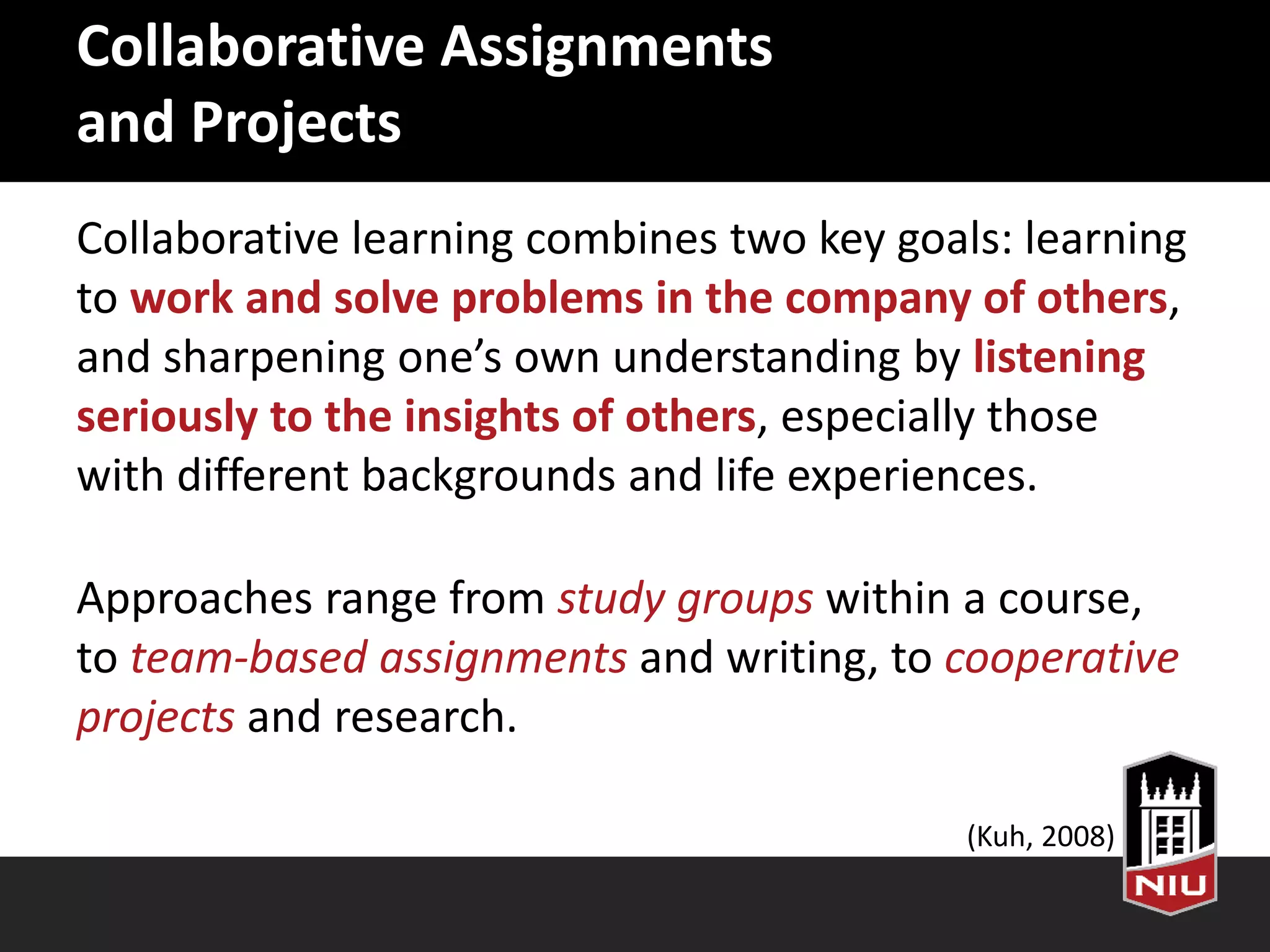 Collaborative Assignments
and Projects
Collaborative learning combines two key goals: learning
to work and solve problems in the company of others,
and sharpening one’s own understanding by listening
seriously to the insights of others, especially those
with different backgrounds and life experiences.
Approaches range from study groups within a course,
to team-based assignments and writing, to cooperative
projects and research.
(Kuh, 2008)
 