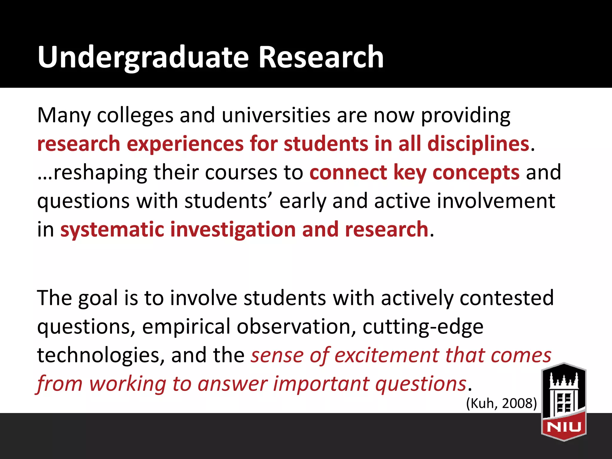 Undergraduate Research
Many colleges and universities are now providing
research experiences for students in all disciplines.
…reshaping their courses to connect key concepts and
questions with students’ early and active involvement
in systematic investigation and research.
The goal is to involve students with actively contested
questions, empirical observation, cutting-edge
technologies, and the sense of excitement that comes
from working to answer important questions.
(Kuh, 2008)
 