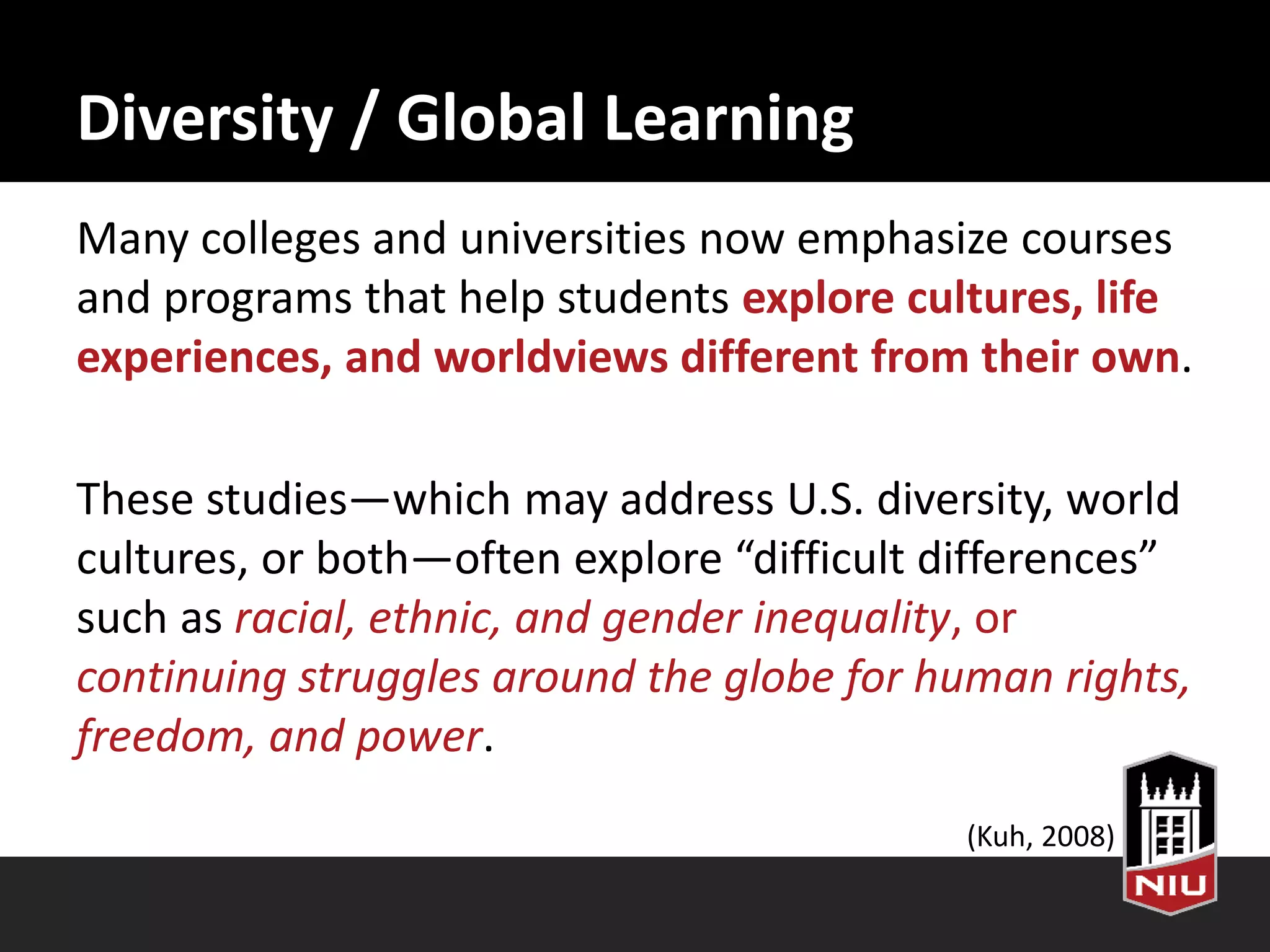 Diversity / Global Learning
Many colleges and universities now emphasize courses
and programs that help students explore cultures, life
experiences, and worldviews different from their own.
These studies—which may address U.S. diversity, world
cultures, or both—often explore “difficult differences”
such as racial, ethnic, and gender inequality, or
continuing struggles around the globe for human rights,
freedom, and power.
(Kuh, 2008)
 
