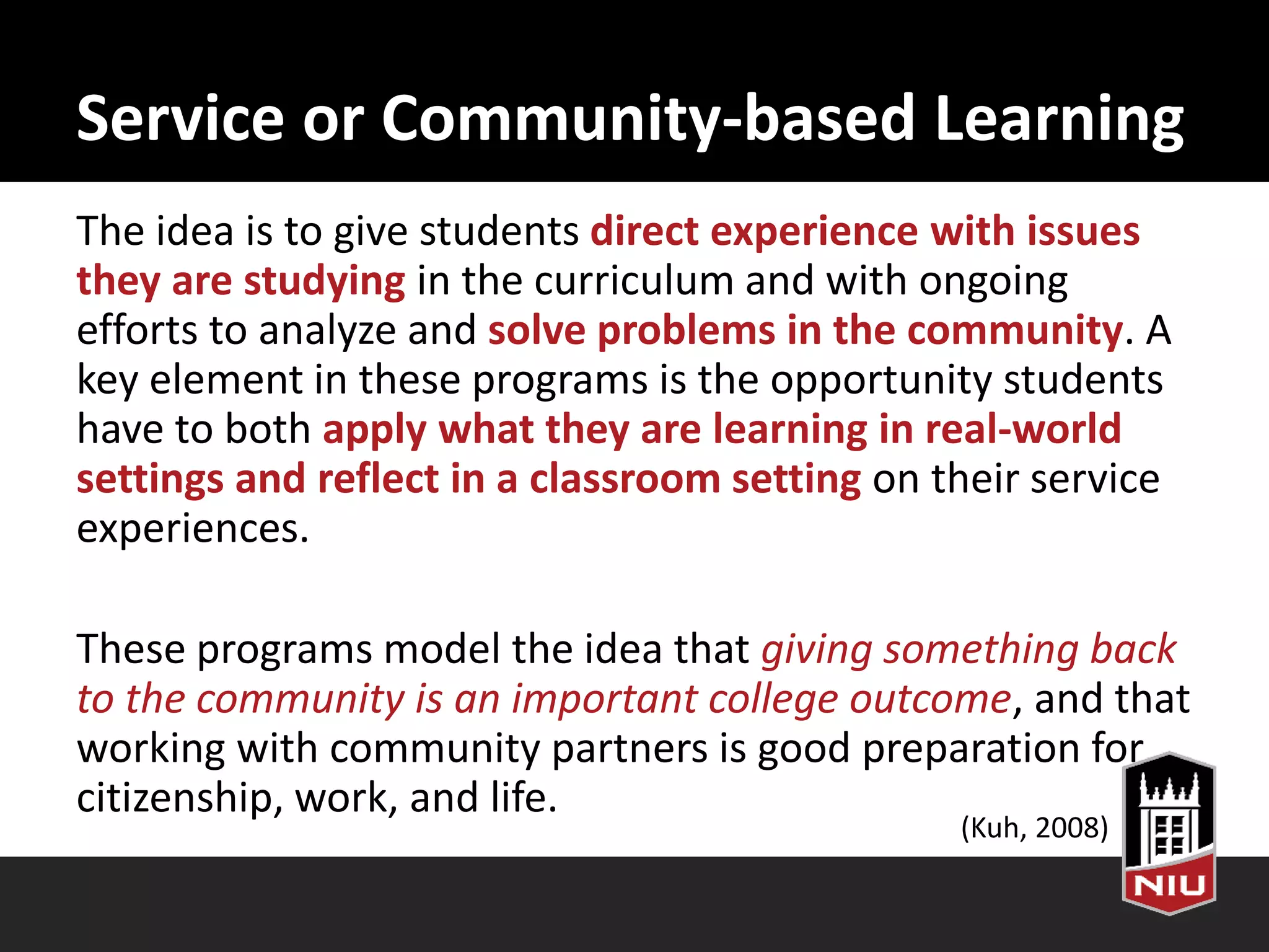 Service or Community-based Learning
The idea is to give students direct experience with issues
they are studying in the curriculum and with ongoing
efforts to analyze and solve problems in the community. A
key element in these programs is the opportunity students
have to both apply what they are learning in real-world
settings and reflect in a classroom setting on their service
experiences.
These programs model the idea that giving something back
to the community is an important college outcome, and that
working with community partners is good preparation for
citizenship, work, and life.
(Kuh, 2008)
 
