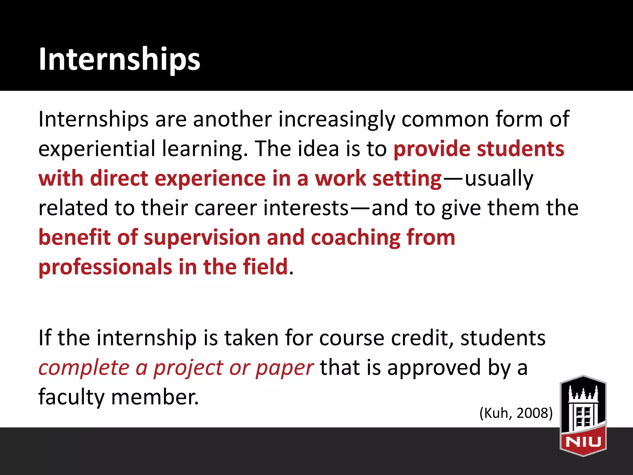 Internships
Internships are another increasingly common form of
experiential learning. The idea is to provide students
with direct experience in a work setting—usually
related to their career interests—and to give them the
benefit of supervision and coaching from
professionals in the field.
If the internship is taken for course credit, students
complete a project or paper that is approved by a
faculty member.
(Kuh, 2008)
 