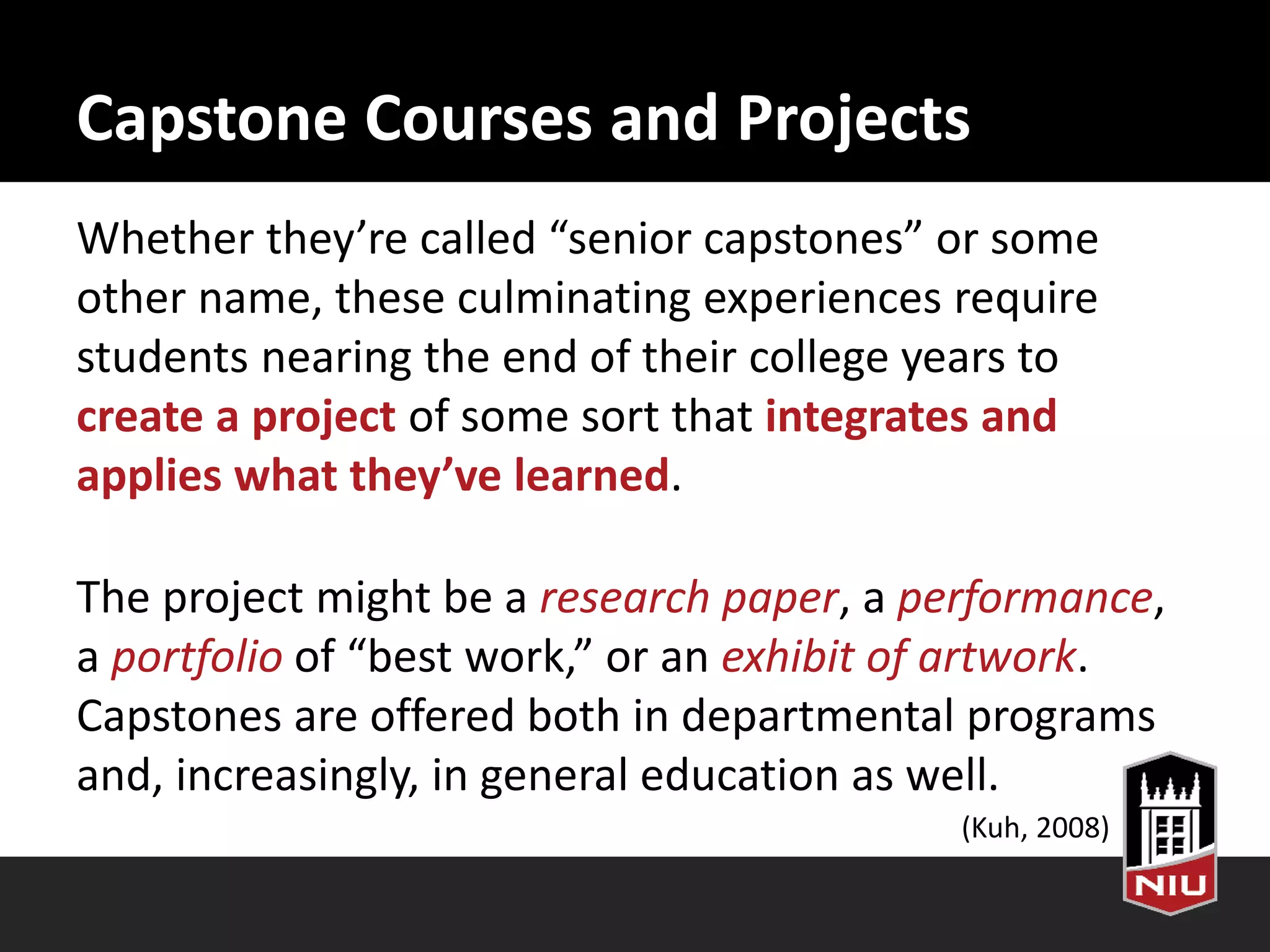 Capstone Courses and Projects
Whether they’re called “senior capstones” or some
other name, these culminating experiences require
students nearing the end of their college years to
create a project of some sort that integrates and
applies what they’ve learned.
The project might be a research paper, a performance,
a portfolio of “best work,” or an exhibit of artwork.
Capstones are offered both in departmental programs
and, increasingly, in general education as well.
(Kuh, 2008)
 