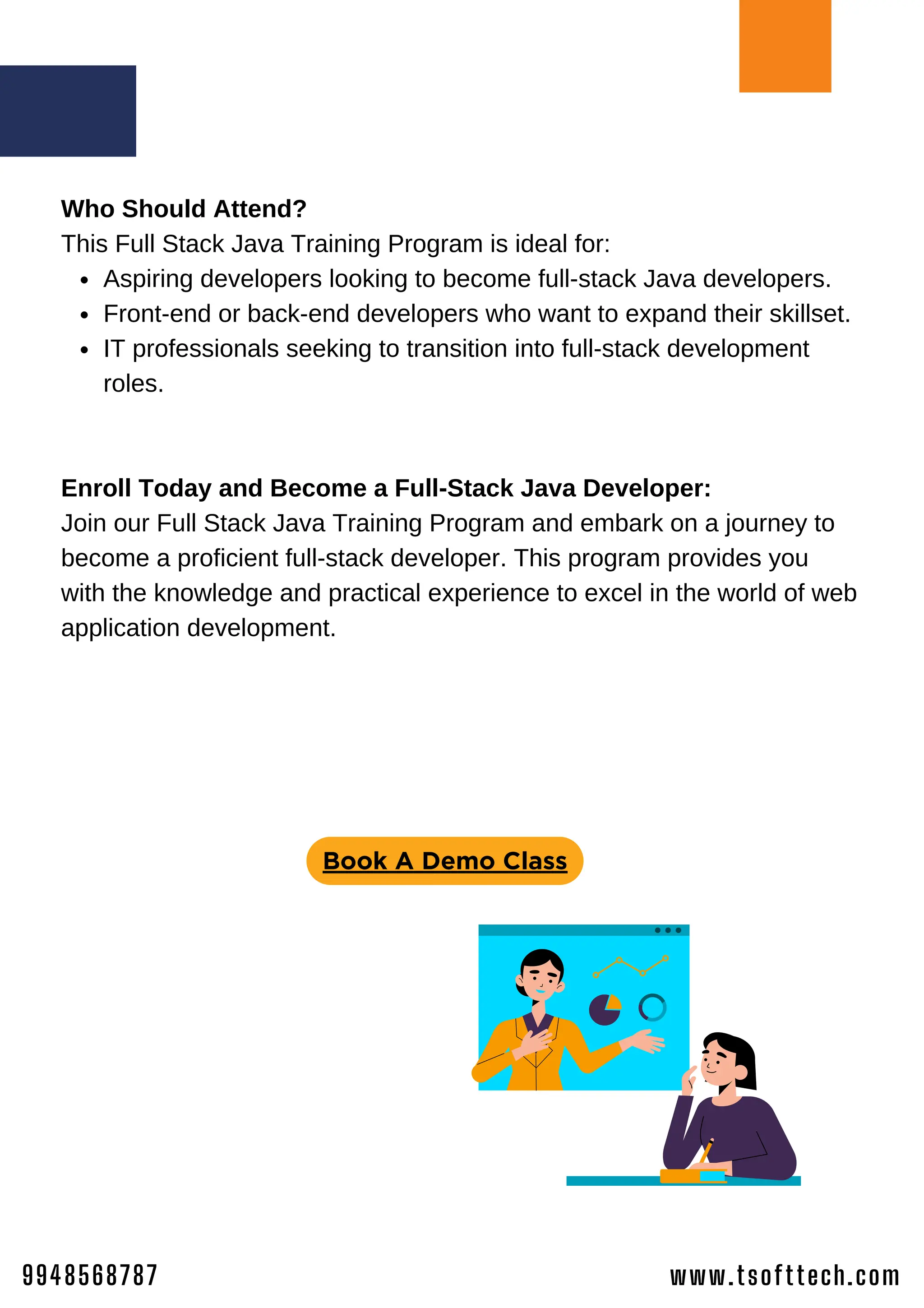 www.tsofttech.com
9948568787
Aspiring developers looking to become full-stack Java developers.
Front-end or back-end developers who want to expand their skillset.
IT professionals seeking to transition into full-stack development
roles.
Who Should Attend?
This Full Stack Java Training Program is ideal for:
Enroll Today and Become a Full-Stack Java Developer:
Join our Full Stack Java Training Program and embark on a journey to
become a proficient full-stack developer. This program provides you
with the knowledge and practical experience to excel in the world of web
application development.
Book A Demo Class
 