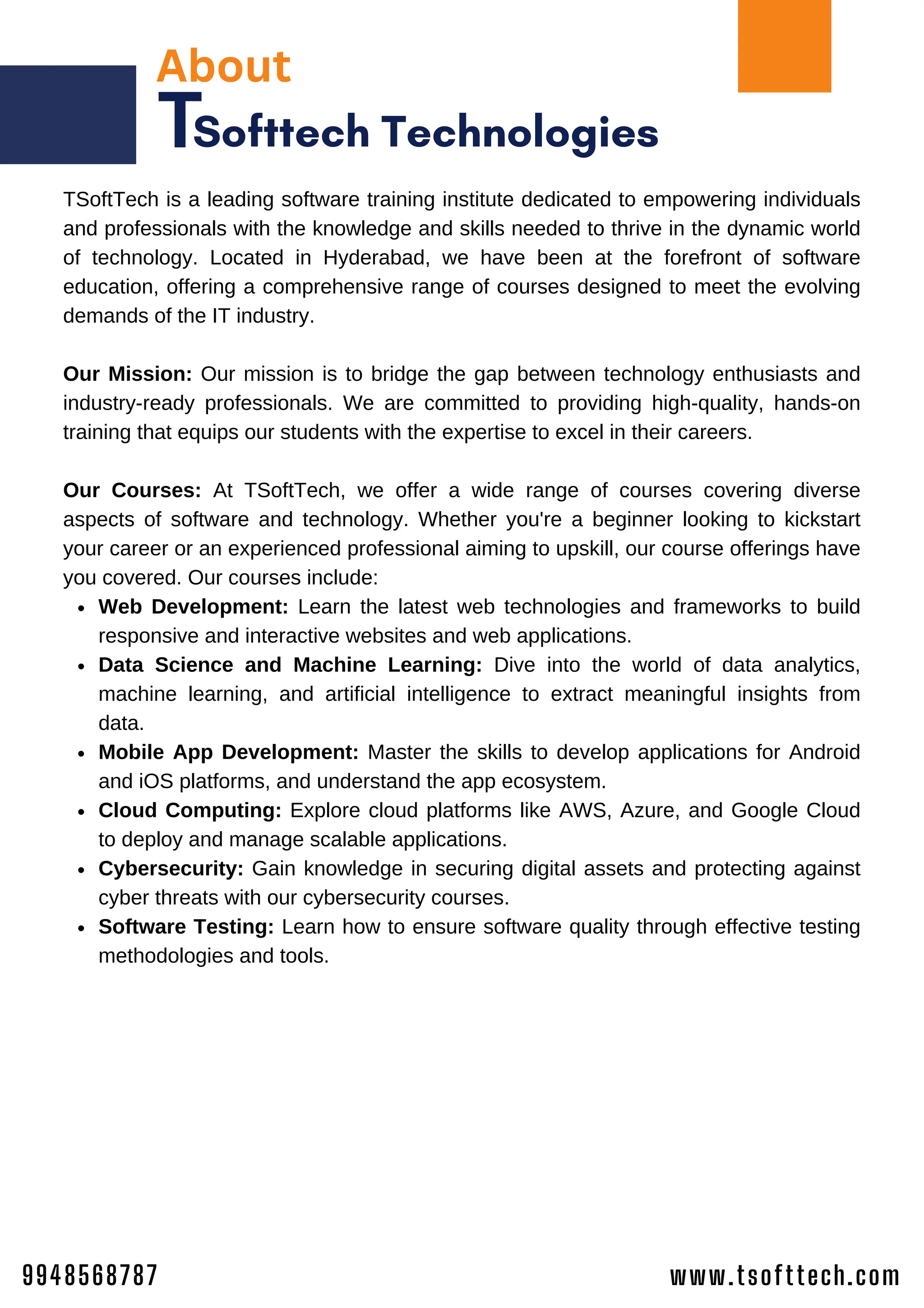 About
Softtech Technologies
T
Web Development: Learn the latest web technologies and frameworks to build
responsive and interactive websites and web applications.
Data Science and Machine Learning: Dive into the world of data analytics,
machine learning, and artificial intelligence to extract meaningful insights from
data.
Mobile App Development: Master the skills to develop applications for Android
and iOS platforms, and understand the app ecosystem.
Cloud Computing: Explore cloud platforms like AWS, Azure, and Google Cloud
to deploy and manage scalable applications.
Cybersecurity: Gain knowledge in securing digital assets and protecting against
cyber threats with our cybersecurity courses.
Software Testing: Learn how to ensure software quality through effective testing
methodologies and tools.
TSoftTech is a leading software training institute dedicated to empowering individuals
and professionals with the knowledge and skills needed to thrive in the dynamic world
of technology. Located in Hyderabad, we have been at the forefront of software
education, offering a comprehensive range of courses designed to meet the evolving
demands of the IT industry.
Our Mission: Our mission is to bridge the gap between technology enthusiasts and
industry-ready professionals. We are committed to providing high-quality, hands-on
training that equips our students with the expertise to excel in their careers.
Our Courses: At TSoftTech, we offer a wide range of courses covering diverse
aspects of software and technology. Whether you're a beginner looking to kickstart
your career or an experienced professional aiming to upskill, our course offerings have
you covered. Our courses include:
www.tsofttech.com
9948568787
 