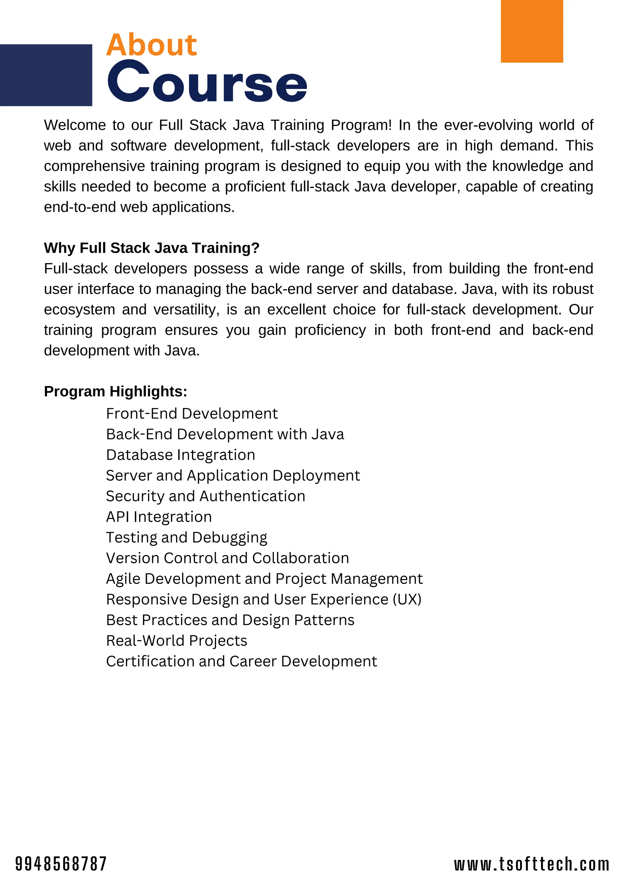 About
Course
Welcome to our Full Stack Java Training Program! In the ever-evolving world of
web and software development, full-stack developers are in high demand. This
comprehensive training program is designed to equip you with the knowledge and
skills needed to become a proficient full-stack Java developer, capable of creating
end-to-end web applications.
Why Full Stack Java Training?
Full-stack developers possess a wide range of skills, from building the front-end
user interface to managing the back-end server and database. Java, with its robust
ecosystem and versatility, is an excellent choice for full-stack development. Our
training program ensures you gain proficiency in both front-end and back-end
development with Java.
Program Highlights:
Front-End Development
Back-End Development with Java
Database Integration
Server and Application Deployment
Security and Authentication
API Integration
Testing and Debugging
Version Control and Collaboration
Agile Development and Project Management
Responsive Design and User Experience (UX)
Best Practices and Design Patterns
Real-World Projects
Certification and Career Development
www.tsofttech.com
9948568787
 