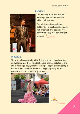 CRISTINA NIETO MANZANO
2
PHOTO 2
This dark boy is tall and thin, he’s
wearing a nice dark Brown and
while boyfriend suit.
The suit is wearing an elegant
Golden tie. He has Brown hair and is
well-groomed. This costume it’s
perfect for a guy that he wants get
married.
photo2.mp4
click to play
PHOTO 3
There are also dresses for girls. This pretty girl is wearing a pink
and yellow gypsy dress with big flowers. She has got glasses and
she is wearing a longs, colorful earrings. The girl is also wearing a
beautiful pink flower on her head. The girl is posing for the
camera. This dress is ideal to go to a fair.
photo3.mp4
click to play
 