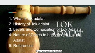 Kiran Varma - indianlawinfo
Contents
1. What is lok adalat
2. History of lok adalat
3. Levels and Composition of Lok Adalats
4. Nature of Cases to be Referred to Lok
Adalat
5. References
 