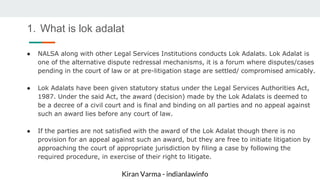 Kiran Varma - indianlawinfo
1. What is lok adalat
● NALSA along with other Legal Services Institutions conducts Lok Adalats. Lok Adalat is
one of the alternative dispute redressal mechanisms, it is a forum where disputes/cases
pending in the court of law or at pre-litigation stage are settled/ compromised amicably.
● Lok Adalats have been given statutory status under the Legal Services Authorities Act,
1987. Under the said Act, the award (decision) made by the Lok Adalats is deemed to
be a decree of a civil court and is final and binding on all parties and no appeal against
such an award lies before any court of law.
● If the parties are not satisfied with the award of the Lok Adalat though there is no
provision for an appeal against such an award, but they are free to initiate litigation by
approaching the court of appropriate jurisdiction by filing a case by following the
required procedure, in exercise of their right to litigate.
 