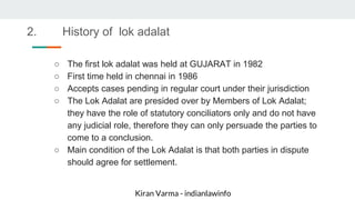 Kiran Varma - indianlawinfo
○ The first lok adalat was held at GUJARAT in 1982
○ First time held in chennai in 1986
○ Accepts cases pending in regular court under their jurisdiction
○ The Lok Adalat are presided over by Members of Lok Adalat;
they have the role of statutory conciliators only and do not have
any judicial role, therefore they can only persuade the parties to
come to a conclusion.
○ Main condition of the Lok Adalat is that both parties in dispute
should agree for settlement.
2. History of lok adalat
 