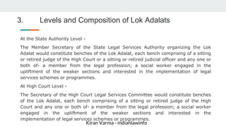 Kiran Varma - indianlawinfo
3. Levels and Composition of Lok Adalats
At the State Authority Level -
The Member Secretary of the State Legal Services Authority organizing the Lok
Adalat would constitute benches of the Lok Adalat, each bench comprising of a sitting
or retired judge of the High Court or a sitting or retired judicial officer and any one or
both of- a member from the legal profession; a social worker engaged in the
upliftment of the weaker sections and interested in the implementation of legal
services schemes or programmes.
At High Court Level -
The Secretary of the High Court Legal Services Committee would constitute benches
of the Lok Adalat, each bench comprising of a sitting or retired judge of the High
Court and any one or both of- a member from the legal profession; a social worker
engaged in the upliftment of the weaker sections and interested in the
implementation of legal services schemes or programmes.
 