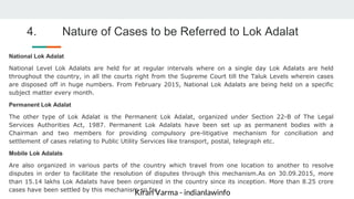 Kiran Varma - indianlawinfo
4. Nature of Cases to be Referred to Lok Adalat
National Lok Adalat
National Level Lok Adalats are held for at regular intervals where on a single day Lok Adalats are held
throughout the country, in all the courts right from the Supreme Court till the Taluk Levels wherein cases
are disposed off in huge numbers. From February 2015, National Lok Adalats are being held on a specific
subject matter every month.
Permanent Lok Adalat
The other type of Lok Adalat is the Permanent Lok Adalat, organized under Section 22-B of The Legal
Services Authorities Act, 1987. Permanent Lok Adalats have been set up as permanent bodies with a
Chairman and two members for providing compulsory pre-litigative mechanism for conciliation and
settlement of cases relating to Public Utility Services like transport, postal, telegraph etc.
Mobile Lok Adalats
Are also organized in various parts of the country which travel from one location to another to resolve
disputes in order to facilitate the resolution of disputes through this mechanism.As on 30.09.2015, more
than 15.14 lakhs Lok Adalats have been organized in the country since its inception. More than 8.25 crore
cases have been settled by this mechanism so far.
 