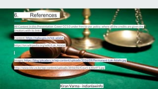 Kiran Varma - indianlawinfo
6. References
All Content in this Presentation Cover CC5.0 under free to use policy where all the credits are given the
creators with its links
Content: https://nalsa.gov.in/lok-adalat
https://en.wikipedia.org/wiki/Lok_Adalat
Images: https://blog.ipleaders.in/wp-content/uploads/2016/09/Permanent-Lok-Adalts.jpg
http://www.kbc.co.ke/wp-content/uploads/2016/02/Court-630x473.jpg
 