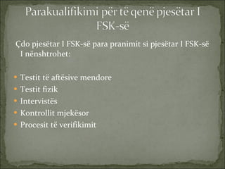 Çdo pjesëtar I FSK-së para pranimit si pjesëtar I FSK-së I nënshtrohet: Testit të aftësive mendore Testit fizik Intervistës Kontrollit mjekësor Procesit të verifikimit 