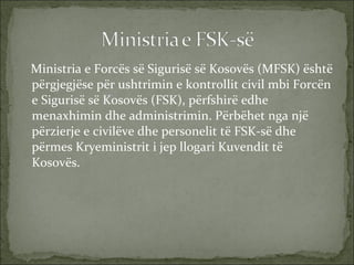 Ministria e Forcës së Sigurisë së Kosovës (MFSK) është përgjegjëse për ushtrimin e kontrollit civil mbi Forcën e Sigurisë së Kosovës (FSK), përfshirë edhe menaxhimin dhe administrimin. Përbëhet nga një përzierje e civilëve dhe personelit të FSK-së dhe përmes Kryeministrit i jep llogari Kuvendit të Kosovës.  