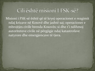 Misioni i FSK-së është që të kryej operacionet e reagimit ndaj krizave në Kosovë dhe jashtë saj; operacionet e mbrojtjes civile brenda Kosovës; si dhe t’i ndihmoj autoriteteve civile në përgjigje ndaj katastrofave natyrore dhe emergjencave të tjera. 