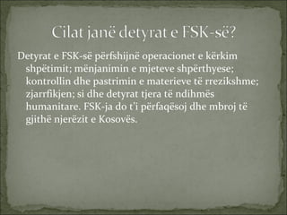 Detyrat e FSK-së përfshijnë operacionet e kërkim shpëtimit; mënjanimin e mjeteve shpërthyese; kontrollin dhe pastrimin e materieve të rrezikshme; zjarrfikjen; si dhe detyrat tjera të ndihmës humanitare. FSK-ja do t’i përfaqësoj dhe mbroj të gjithë njerëzit e Kosovës.   