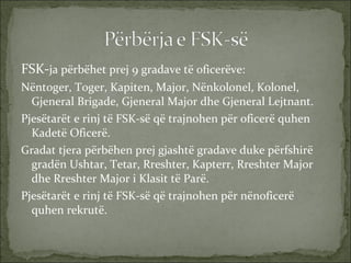 FSK- ja përbëhet prej 9 gradave të oficerëve: Nëntoger, Toger, Kapiten, Major, Nënkolonel, Kolonel, Gjeneral Brigade, Gjeneral Major dhe Gjeneral Lejtnant. Pjesëtarët e rinj të FSK-së që trajnohen për oficerë quhen Kadetë Oficerë. Gradat tjera përbëhen prej gjashtë gradave duke përfshirë gradën Ushtar, Tetar, Rreshter, Kapterr, Rreshter Major dhe Rreshter Major i Klasit të Parë.  Pjesëtarët e rinj të FSK-së që trajnohen për nënoficerë  quhen rekrutë.  