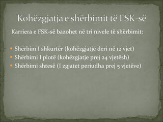 Karriera e FSK-së bazohet në tri nivele të shërbimit:  Shërbim I shkurtër (kohëzgjatje deri në 12 vjet) Shërbimi I plotë (kohëzgjatje prej 24 vjetësh) Shërbimi shtesë (I zgjatet periudha prej 5 vjetëve) 
